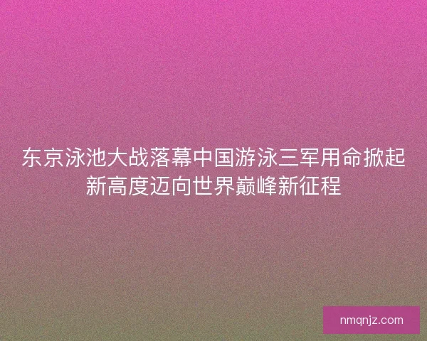 东京泳池大战落幕中国游泳三军用命掀起新高度迈向世界巅峰新征程