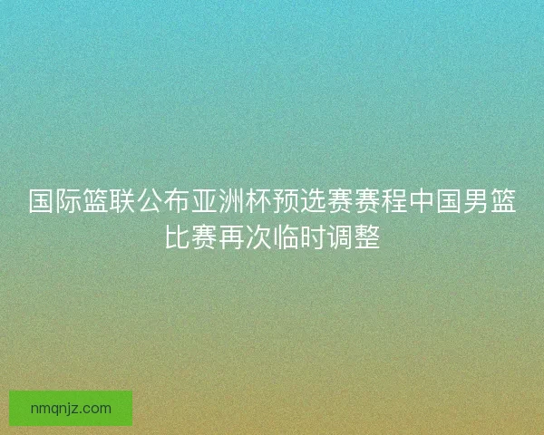 国际篮联公布亚洲杯预选赛赛程中国男篮比赛再次临时调整